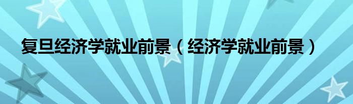 复旦经济学就业前景（经济学就业前景）