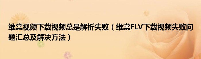 维棠视频下载视频总是解析失败（维棠FLV下载视频失败问题汇总及解决方法）