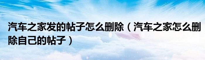 汽车之家发的帖子怎么删除（汽车之家怎么删除自己的帖子）