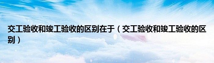 交工验收和竣工验收的区别在于（交工验收和竣工验收的区别）