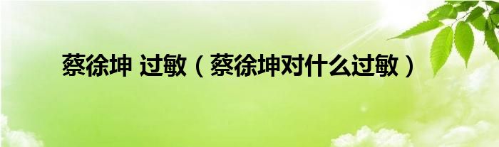 蔡徐坤 过敏（蔡徐坤对什么过敏）