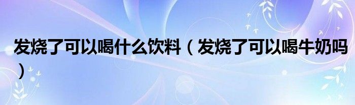 发烧了可以喝什么饮料（发烧了可以喝牛奶吗）