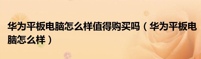 华为平板电脑怎么样值得购买吗（华为平板电脑怎么样）