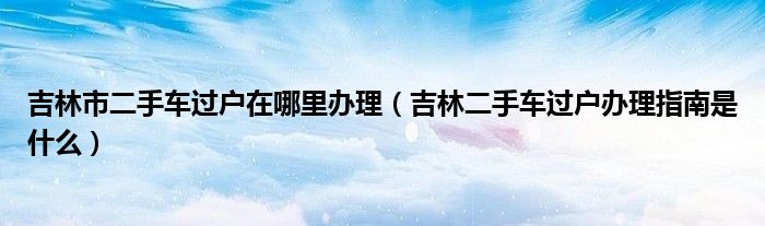 吉林市二手车过户在哪里办理（吉林二手车过户办理指南是什么）