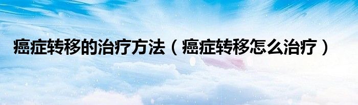 癌症转移的治疗方法（癌症转移怎么治疗）