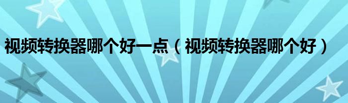 视频转换器哪个好一点（视频转换器哪个好）