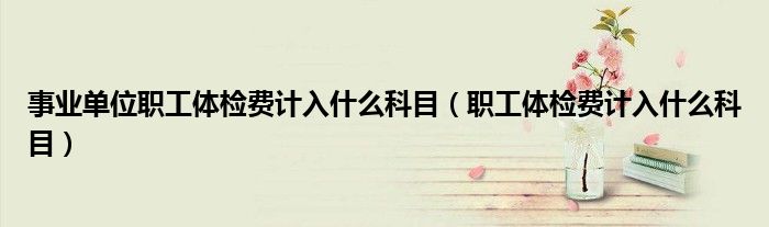 事业单位职工体检费计入什么科目（职工体检费计入什么科目）