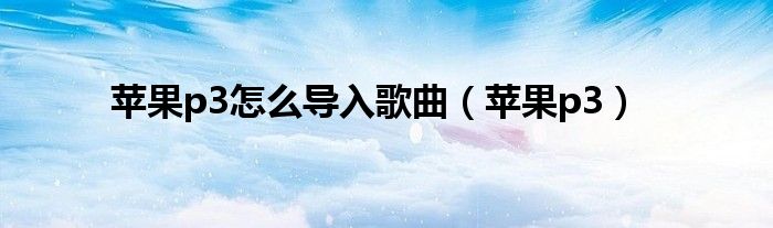 苹果p3怎么导入歌曲（苹果p3）