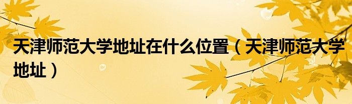 天津师范大学地址在什么位置（天津师范大学地址）