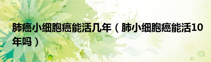 肺癌小细胞癌能活几年（肺小细胞癌能活10年吗）