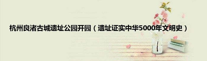 杭州良渚古城遗址公园开园（遗址证实中华5000年文明史）