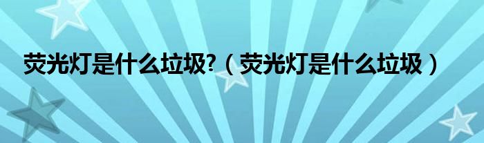 荧光灯是什么垃圾?（荧光灯是什么垃圾）