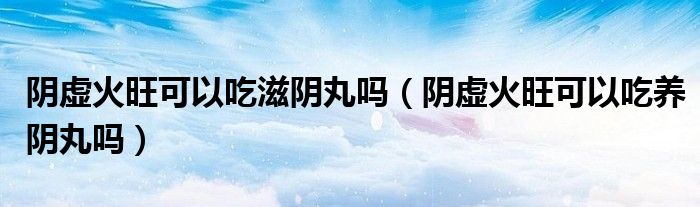 阴虚火旺可以吃滋阴丸吗（阴虚火旺可以吃养阴丸吗）